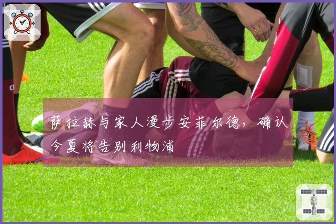 萨拉赫与家人漫步安菲尔德,确认今夏将告别利物浦